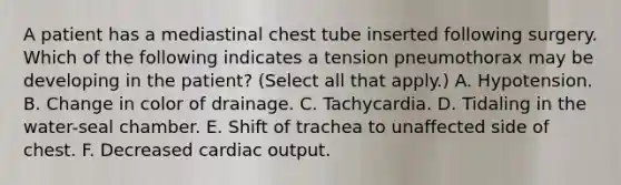 A patient has a mediastinal chest tube inserted following surgery. Which of the following indicates a tension pneumothorax may be developing in the patient? (Select all that apply.) A. Hypotension. B. Change in color of drainage. C. Tachycardia. D. Tidaling in the water-seal chamber. E. Shift of trachea to unaffected side of chest. F. Decreased cardiac output.