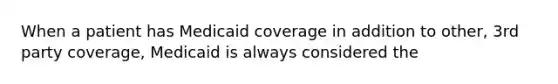 When a patient has Medicaid coverage in addition to other, 3rd party coverage, Medicaid is always considered the