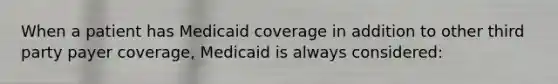 When a patient has Medicaid coverage in addition to other third party payer coverage, Medicaid is always considered: