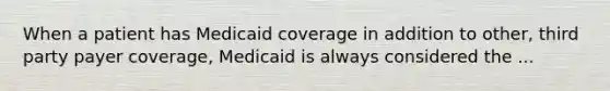 When a patient has Medicaid coverage in addition to other, third party payer coverage, Medicaid is always considered the ...