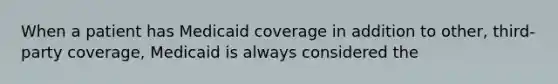 When a patient has Medicaid coverage in addition to other, third-party coverage, Medicaid is always considered the