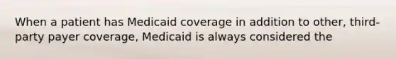 When a patient has Medicaid coverage in addition to other, third-party payer coverage, Medicaid is always considered the