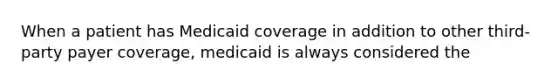 When a patient has Medicaid coverage in addition to other third-party payer coverage, medicaid is always considered the