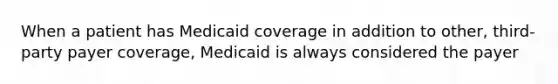 When a patient has Medicaid coverage in addition to other, third-party payer coverage, Medicaid is always considered the payer