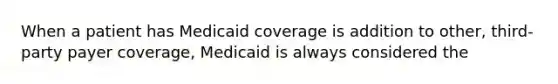 When a patient has Medicaid coverage is addition to other, third-party payer coverage, Medicaid is always considered the