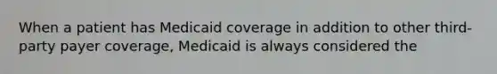 When a patient has Medicaid coverage in addition to other third-party payer coverage, Medicaid is always considered the