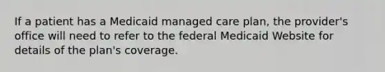 If a patient has a Medicaid managed care plan, the provider's office will need to refer to the federal Medicaid Website for details of the plan's coverage.