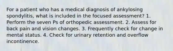 For a patient who has a medical diagnosis of ankylosing spondylitis, what is included in the focused assessment? 1. Perform the seven Ps of orthopedic assessment. 2. Assess for back pain and vision changes. 3. Frequently check for change in mental status. 4. Check for urinary retention and overflow incontinence.