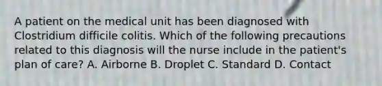 A patient on the medical unit has been diagnosed with Clostridium difficile colitis. Which of the following precautions related to this diagnosis will the nurse include in the patient's plan of care? A. Airborne B. Droplet C. Standard D. Contact