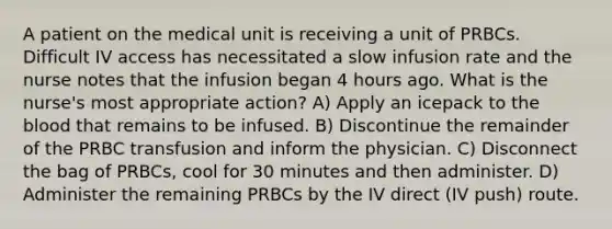 A patient on the medical unit is receiving a unit of PRBCs. Difficult IV access has necessitated a slow infusion rate and the nurse notes that the infusion began 4 hours ago. What is the nurse's most appropriate action? A) Apply an icepack to the blood that remains to be infused. B) Discontinue the remainder of the PRBC transfusion and inform the physician. C) Disconnect the bag of PRBCs, cool for 30 minutes and then administer. D) Administer the remaining PRBCs by the IV direct (IV push) route.