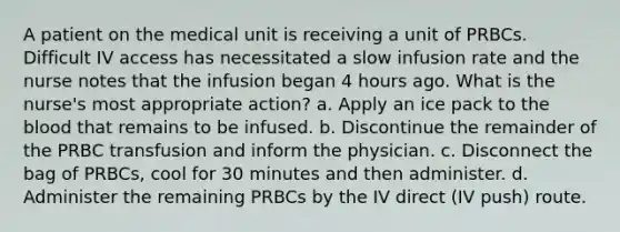 A patient on the medical unit is receiving a unit of PRBCs. Difficult IV access has necessitated a slow infusion rate and the nurse notes that the infusion began 4 hours ago. What is the nurse's most appropriate action? a. Apply an ice pack to the blood that remains to be infused. b. Discontinue the remainder of the PRBC transfusion and inform the physician. c. Disconnect the bag of PRBCs, cool for 30 minutes and then administer. d. Administer the remaining PRBCs by the IV direct (IV push) route.