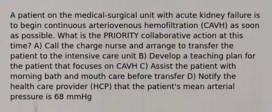 A patient on the medical-surgical unit with acute kidney failure is to begin continuous arteriovenous hemofiltration (CAVH) as soon as possible. What is the PRIORITY collaborative action at this time? A) Call the charge nurse and arrange to transfer the patient to the intensive care unit B) Develop a teaching plan for the patient that focuses on CAVH C) Assist the patient with morning bath and mouth care before transfer D) Notify the health care provider (HCP) that the patient's mean arterial pressure is 68 mmHg