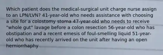 Which patient does the medical-surgical unit charge nurse assign to an LPN/LVN? 41-year-old who needs assistance with choosing a site for a colostomy stoma 47-year-old who needs to receive "whole gut" lavage before a colon resection 56-year-old who has obstipation and a recent emesis of foul-smelling liquid 51-year-old who has recently arrived on the unit after having an open herniorrhaphy