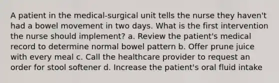 A patient in the medical-surgical unit tells the nurse they haven't had a bowel movement in two days. What is the first intervention the nurse should implement? a. Review the patient's medical record to determine normal bowel pattern b. Offer prune juice with every meal c. Call the healthcare provider to request an order for stool softener d. Increase the patient's oral fluid intake