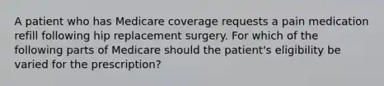 A patient who has Medicare coverage requests a pain medication refill following hip replacement surgery. For which of the following parts of Medicare should the patient's eligibility be varied for the prescription?