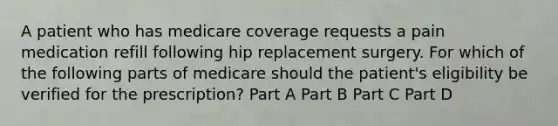 A patient who has medicare coverage requests a pain medication refill following hip replacement surgery. For which of the following parts of medicare should the patient's eligibility be verified for the prescription? Part A Part B Part C Part D