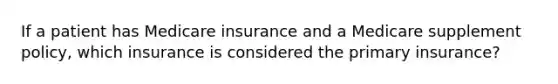 If a patient has Medicare insurance and a Medicare supplement policy, which insurance is considered the primary insurance?