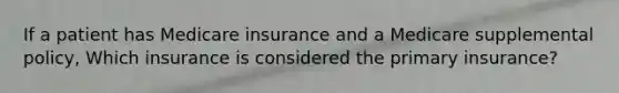 If a patient has Medicare insurance and a Medicare supplemental policy, Which insurance is considered the primary insurance?