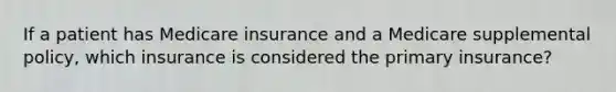 If a patient has Medicare insurance and a Medicare supplemental policy, which insurance is considered the primary insurance?