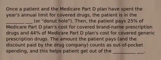 Once a patient and the Medicare Part D plan have spent the year's annual limit for covered drugs, the patient is in the ________ ___ (or "donut hole"). Then, the patient pays 25% of Medicare Part D plan's cost for covered brand-name prescription drugs and 44% of Medicare Part D plan's cost for covered generic prescription drugs. The amount the patient pays (and the discount paid by the drug company) counts as out-of-pocket spending, and this helps patient get out of the __________ ___.