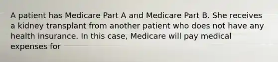 A patient has Medicare Part A and Medicare Part B. She receives a kidney transplant from another patient who does not have any health insurance. In this case, Medicare will pay medical expenses for