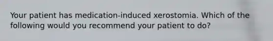 Your patient has medication-induced xerostomia. Which of the following would you recommend your patient to do?