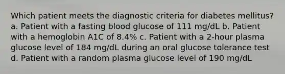 Which patient meets the diagnostic criteria for diabetes mellitus? a. Patient with a fasting blood glucose of 111 mg/dL b. Patient with a hemoglobin A1C of 8.4% c. Patient with a 2-hour plasma glucose level of 184 mg/dL during an oral glucose tolerance test d. Patient with a random plasma glucose level of 190 mg/dL