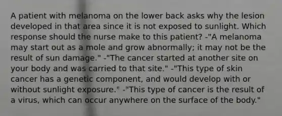 A patient with melanoma on the lower back asks why the lesion developed in that area since it is not exposed to sunlight. Which response should the nurse make to this patient? -"A melanoma may start out as a mole and grow abnormally; it may not be the result of sun damage." -"The cancer started at another site on your body and was carried to that site." -"This type of skin cancer has a genetic component, and would develop with or without sunlight exposure." -"This type of cancer is the result of a virus, which can occur anywhere on the surface of the body."