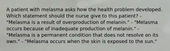 A patient with melasma asks how the health problem developed. Which statement should the nurse give to this patient? - "Melasma is a result of overproduction of melanin." - "Melasma occurs because of inadequate production of melanin." - "Melasma is a permanent condition that does not resolve on its own." - "Melasma occurs when the skin is exposed to the sun."