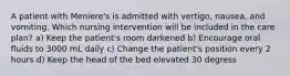 A patient with Meniere's is admitted with vertigo, nausea, and vomiting. Which nursing intervention will be included in the care plan? a) Keep the patient's room darkened b) Encourage oral fluids to 3000 mL daily c) Change the patient's position every 2 hours d) Keep the head of the bed elevated 30 degress