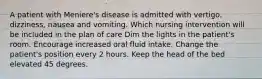 A patient with Meniere's disease is admitted with vertigo, dizziness, nausea and vomiting. Which nursing intervention will be included in the plan of care Dim the lights in the patient's room. Encourage increased oral fluid intake. Change the patient's position every 2 hours. Keep the head of the bed elevated 45 degrees.