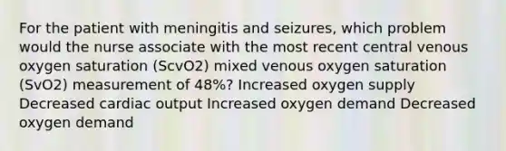 For the patient with meningitis and seizures, which problem would the nurse associate with the most recent central venous oxygen saturation (ScvO2) mixed venous oxygen saturation (SvO2) measurement of 48%? Increased oxygen supply Decreased <a href='https://www.questionai.com/knowledge/kyxUJGvw35-cardiac-output' class='anchor-knowledge'>cardiac output</a> Increased oxygen demand Decreased oxygen demand