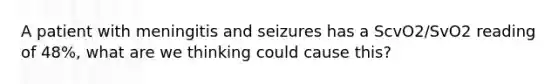 A patient with meningitis and seizures has a ScvO2/SvO2 reading of 48%, what are we thinking could cause this?