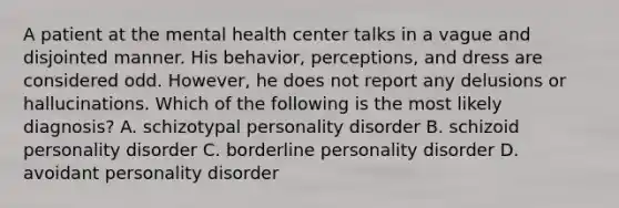 A patient at the mental health center talks in a vague and disjointed manner. His behavior, perceptions, and dress are considered odd. However, he does not report any delusions or hallucinations. Which of the following is the most likely diagnosis? A. schizotypal personality disorder B. schizoid personality disorder C. borderline personality disorder D. avoidant personality disorder