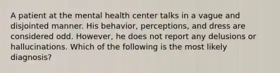 A patient at the mental health center talks in a vague and disjointed manner. His behavior, perceptions, and dress are considered odd. However, he does not report any delusions or hallucinations. Which of the following is the most likely diagnosis?