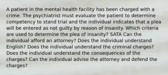 A patient in the mental health facility has been charged with a crime. The psychiatrist must evaluate the patient to determine competency to stand trial and the individual indicates that a plea will be entered as not guilty by reason of insanity. Which criteria are used to determine the plea of insanity? SATA Can the individual afford an attorney? Does the individual understand English? Does the individual understand the criminal charges? Does the individual understand the consequences of the charges? Can the individual advise the attorney and defend the charges?