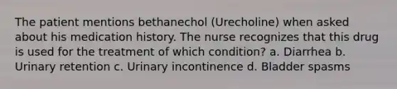 The patient mentions bethanechol (Urecholine) when asked about his medication history. The nurse recognizes that this drug is used for the treatment of which condition? a. Diarrhea b. Urinary retention c. Urinary incontinence d. Bladder spasms