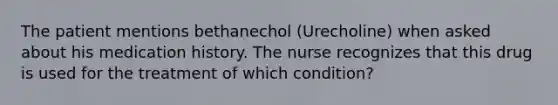 The patient mentions bethanechol (Urecholine) when asked about his medication history. The nurse recognizes that this drug is used for the treatment of which condition?