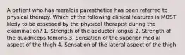 A patient who has meralgia paresthetica has been referred to physical therapy. Which of the following clinical features is MOST likely to be assessed by the physical therapist during the examination? 1. Strength of the adductor longus 2. Strength of the quadriceps femoris 3. Sensation of the superior medial aspect of the thigh 4. Sensation of the lateral aspect of the thigh