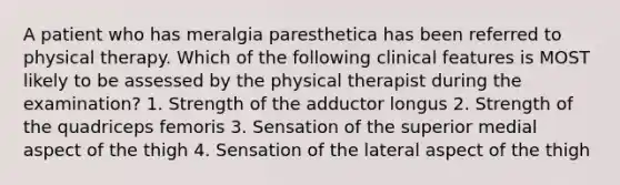 A patient who has meralgia paresthetica has been referred to physical therapy. Which of the following clinical features is MOST likely to be assessed by the physical therapist during the examination? 1. Strength of the adductor longus 2. Strength of the quadriceps femoris 3. Sensation of the superior medial aspect of the thigh 4. Sensation of the lateral aspect of the thigh