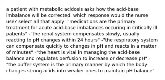 a patient with metabolic acidosis asks how the acid-base imbalance will be corrected. which response would the nurse use? select all that apply -"medications are the primary treatment for acute acid-base imbalances occuring in critically ill patients" -"the renal system compensates slowly, usually reacting to pH changes within 24 hours" -"the respiratory system can compensate quickly to changes in pH and reacts in a matter of minutes" -"the heart is vital in managing the acid-base balance and regulates perfusion to increase or decrease pH" -"the buffer system is the primary manner by which the body changes strong acids into weaker ones to maintain pH balance"