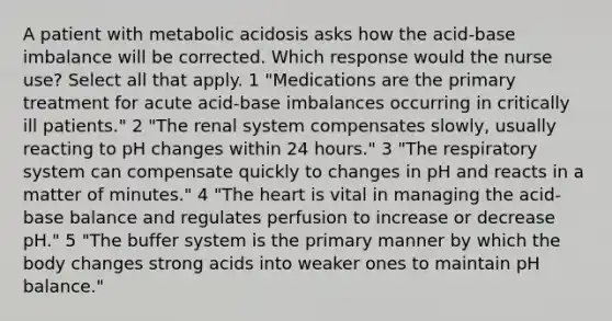 A patient with metabolic acidosis asks how the acid-base imbalance will be corrected. Which response would the nurse use? Select all that apply. 1 "Medications are the primary treatment for acute acid-base imbalances occurring in critically ill patients." 2 "The renal system compensates slowly, usually reacting to pH changes within 24 hours." 3 "The respiratory system can compensate quickly to changes in pH and reacts in a matter of minutes." 4 "The heart is vital in managing the acid-base balance and regulates perfusion to increase or decrease pH." 5 "The buffer system is the primary manner by which the body changes strong acids into weaker ones to maintain pH balance."