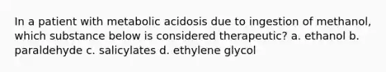 In a patient with metabolic acidosis due to ingestion of methanol, which substance below is considered therapeutic? a. ethanol b. paraldehyde c. salicylates d. ethylene glycol