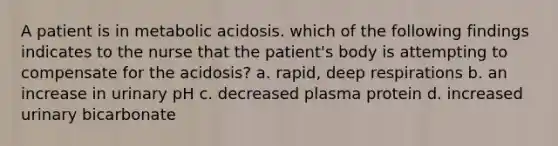 A patient is in metabolic acidosis. which of the following findings indicates to the nurse that the patient's body is attempting to compensate for the acidosis? a. rapid, deep respirations b. an increase in urinary pH c. decreased plasma protein d. increased urinary bicarbonate