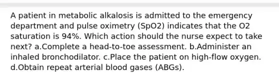 A patient in metabolic alkalosis is admitted to the emergency department and pulse oximetry (SpO2) indicates that the O2 saturation is 94%. Which action should the nurse expect to take next? a.Complete a head-to-toe assessment. b.Administer an inhaled bronchodilator. c.Place the patient on high-flow oxygen. d.Obtain repeat arterial blood gases (ABGs).