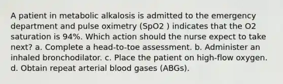 A patient in metabolic alkalosis is admitted to the emergency department and pulse oximetry (SpO2 ) indicates that the O2 saturation is 94%. Which action should the nurse expect to take next? a. Complete a head-to-toe assessment. b. Administer an inhaled bronchodilator. c. Place the patient on high-flow oxygen. d. Obtain repeat arterial blood gases (ABGs).