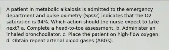 A patient in metabolic alkalosis is admitted to the emergency department and pulse oximetry (SpO2) indicates that the O2 saturation is 94%. Which action should the nurse expect to take next? a. Complete a head-to-toe assessment. b. Administer an inhaled bronchodilator. c. Place the patient on high-flow oxygen. d. Obtain repeat arterial blood gases (ABGs).