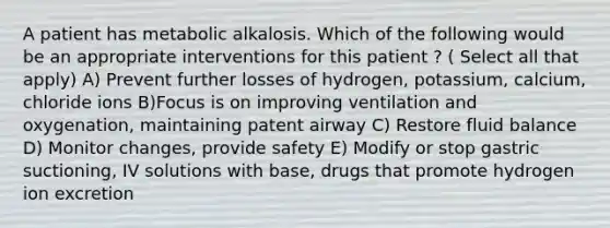 A patient has metabolic alkalosis. Which of the following would be an appropriate interventions for this patient ? ( Select all that apply) A) Prevent further losses of hydrogen, potassium, calcium, chloride ions B)Focus is on improving ventilation and oxygenation, maintaining patent airway C) Restore fluid balance D) Monitor changes, provide safety E) Modify or stop gastric suctioning, IV solutions with base, drugs that promote hydrogen ion excretion