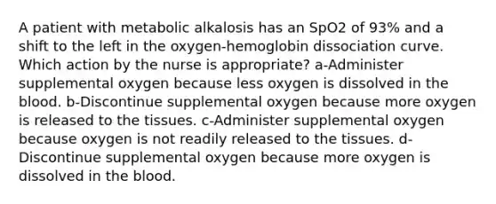 A patient with metabolic alkalosis has an SpO2 of 93% and a shift to the left in the oxygen-hemoglobin dissociation curve. Which action by the nurse is appropriate? a-Administer supplemental oxygen because less oxygen is dissolved in the blood. b-Discontinue supplemental oxygen because more oxygen is released to the tissues. c-Administer supplemental oxygen because oxygen is not readily released to the tissues. d-Discontinue supplemental oxygen because more oxygen is dissolved in the blood.