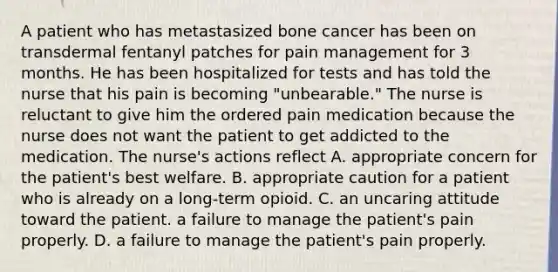 A patient who has metastasized bone cancer has been on transdermal fentanyl patches for pain management for 3 months. He has been hospitalized for tests and has told the nurse that his pain is becoming "unbearable." The nurse is reluctant to give him the ordered pain medication because the nurse does not want the patient to get addicted to the medication. The nurse's actions reflect A. appropriate concern for the patient's best welfare. B. appropriate caution for a patient who is already on a long-term opioid. C. an uncaring attitude toward the patient. a failure to manage the patient's pain properly. D. a failure to manage the patient's pain properly.